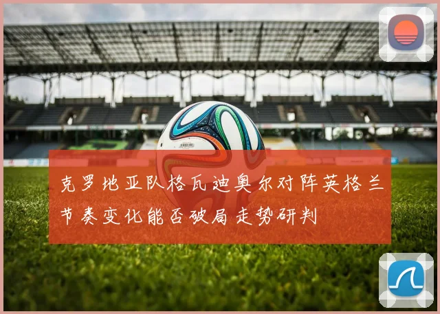克罗地亚队格瓦迪奥尔对阵英格兰节奏变化能否破局走势研判