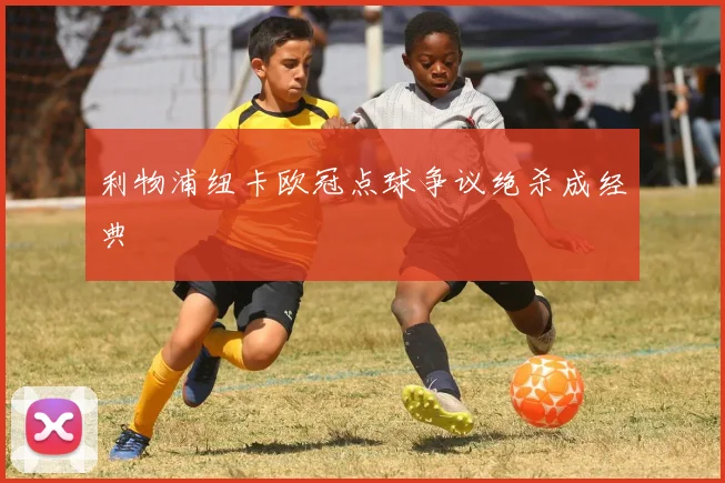 利物浦纽卡欧冠点球争议绝杀成经典