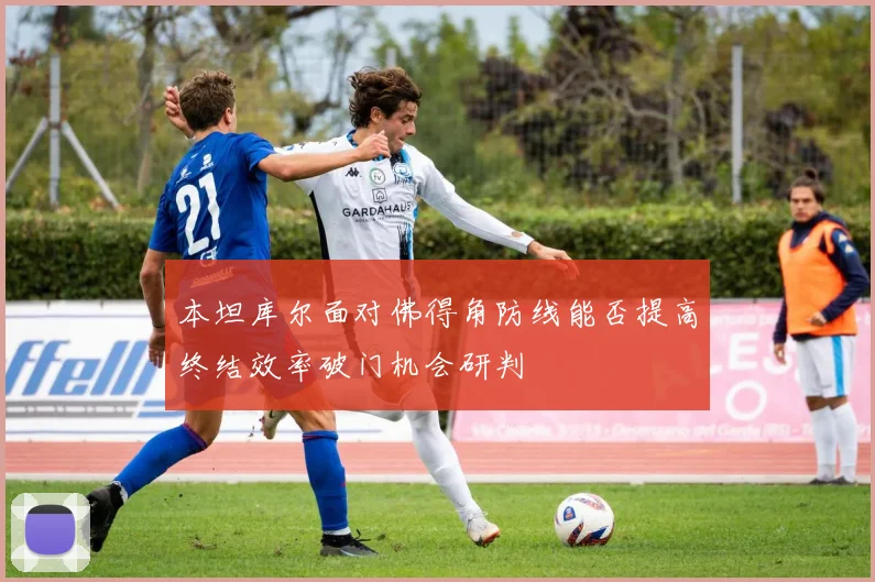 本坦库尔面对佛得角防线能否提高终结效率破门机会研判