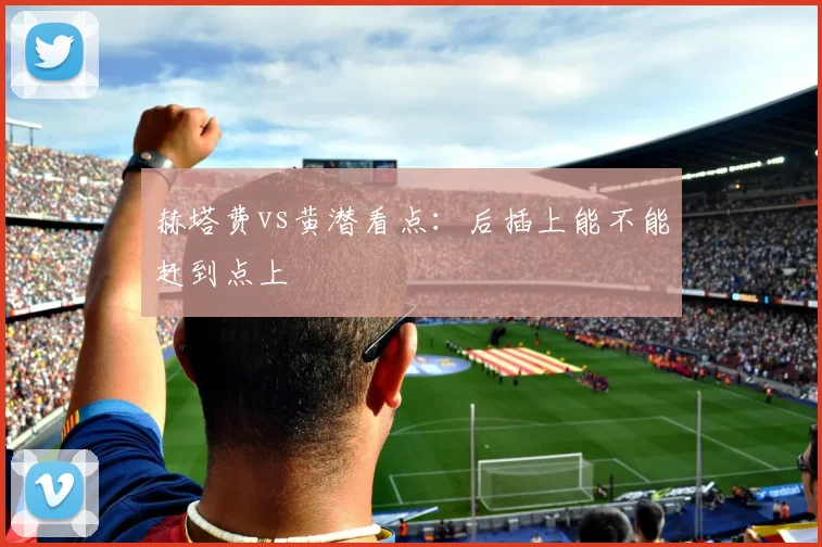赫塔费vs黄潜看点:后插上能不能赶到点上