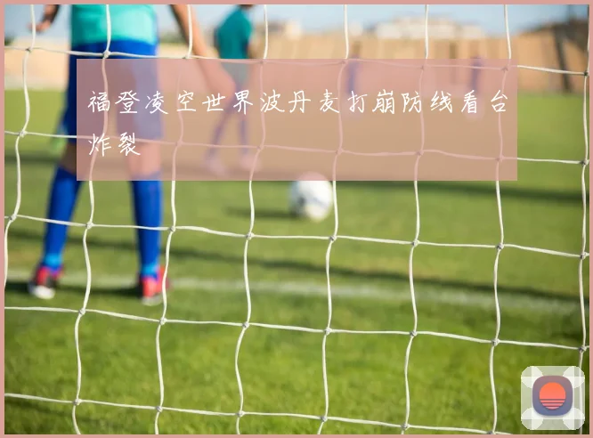 福登凌空世界波丹麦打崩防线看台炸裂