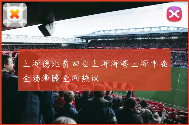 上海德比首回合上海海港上海申花全场沸腾全网热议