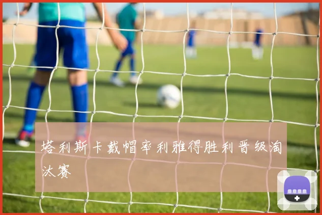 塔利斯卡戴帽率利雅得胜利晋级淘汰赛