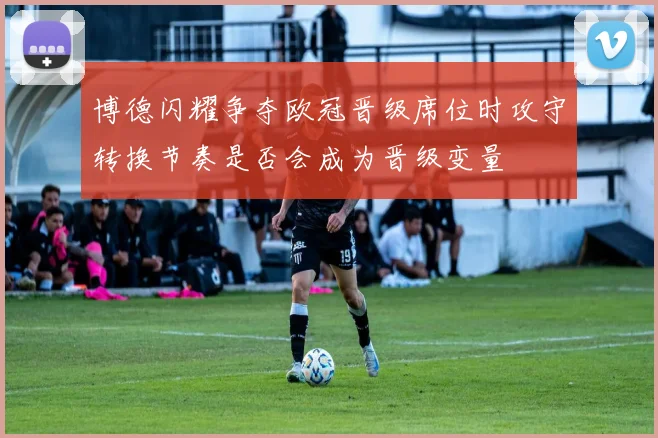 博德闪耀争夺欧冠晋级席位时攻守转换节奏是否会成为晋级变量