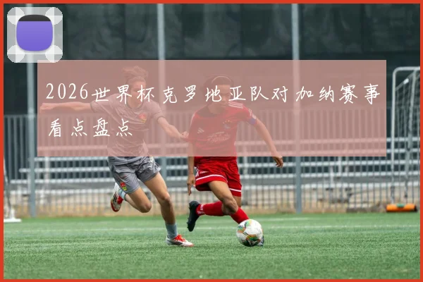 2026世界杯克罗地亚队对加纳赛事看点盘点