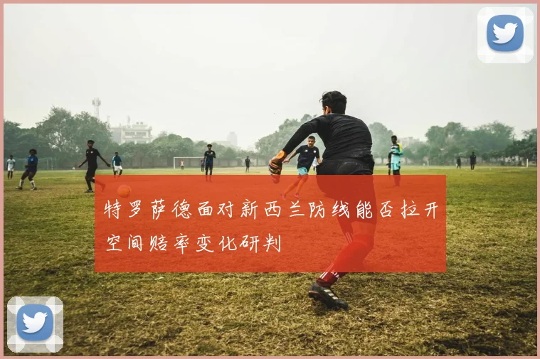特罗萨德面对新西兰防线能否拉开空间赔率变化研判