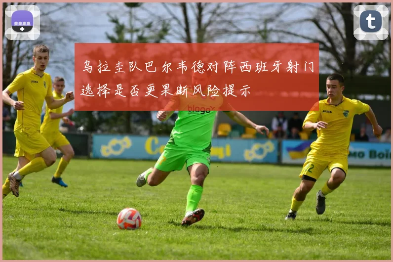 乌拉圭队巴尔韦德对阵西班牙射门选择是否更果断风险提示