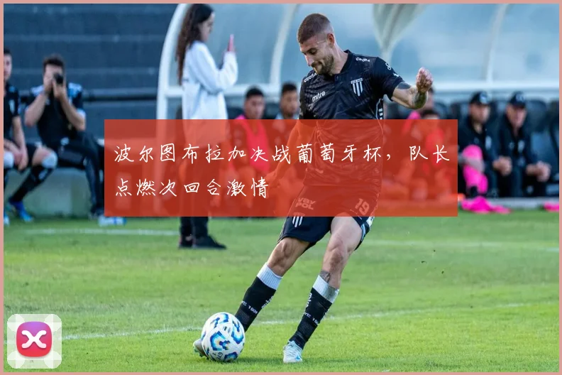 波尔图布拉加决战葡萄牙杯，队长点燃次回合激情