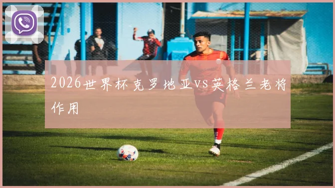 2026世界杯克罗地亚vs英格兰老将作用