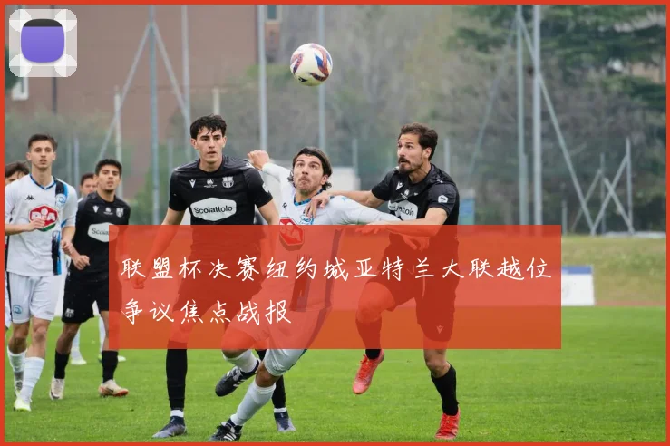 联盟杯决赛纽约城亚特兰大联越位争议焦点战报
