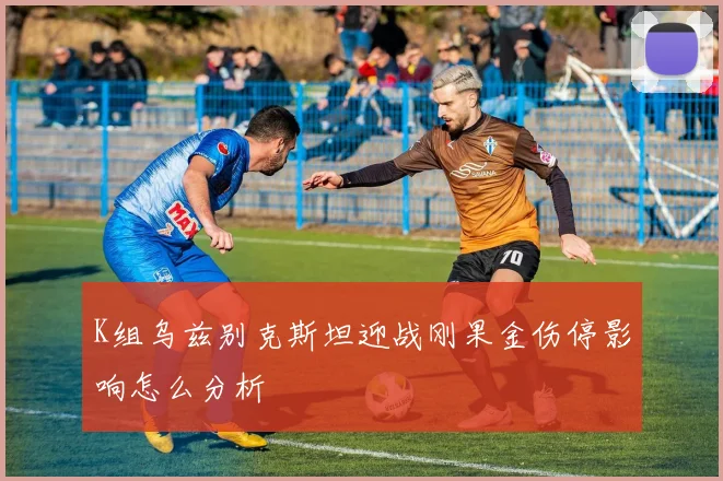 K组乌兹别克斯坦迎战刚果金伤停影响怎么分析