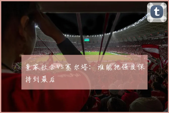 皇家社会vs塞尔塔：谁能把强度保持到最后