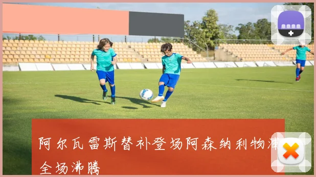 阿尔瓦雷斯替补登场阿森纳利物浦全场沸腾