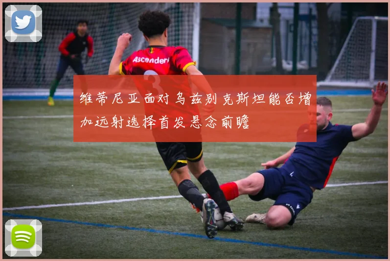 维蒂尼亚面对乌兹别克斯坦能否增加远射选择首发悬念前瞻
