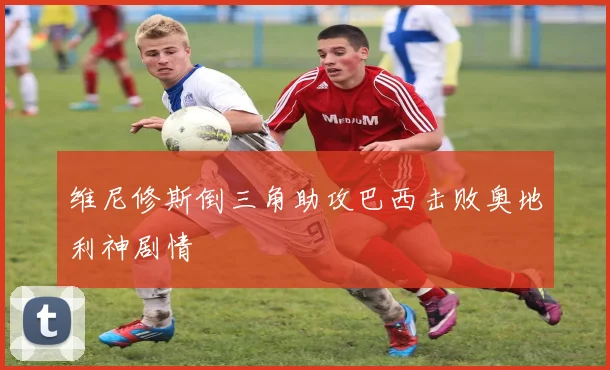 维尼修斯倒三角助攻巴西击败奥地利神剧情