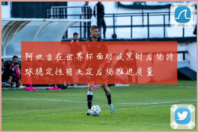 阿坎吉在世界杯面对波黑时后场持球稳定性将决定后场推进质量
