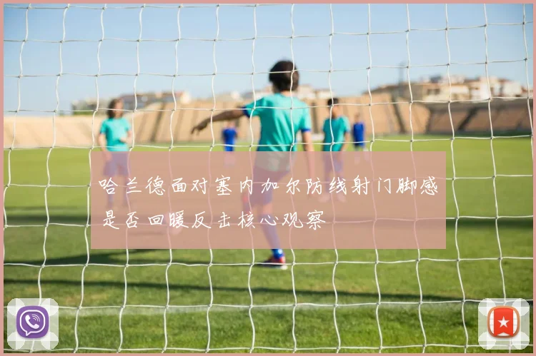哈兰德面对塞内加尔防线射门脚感是否回暖反击核心观察