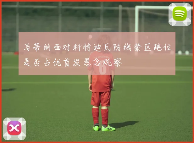 马蒂纳面对科特迪瓦防线禁区跑位是否占优首发悬念观察