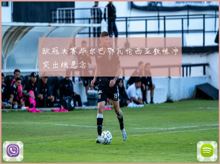 欧冠决赛毕尔巴鄂瓦伦西亚教练冲突出线悬念