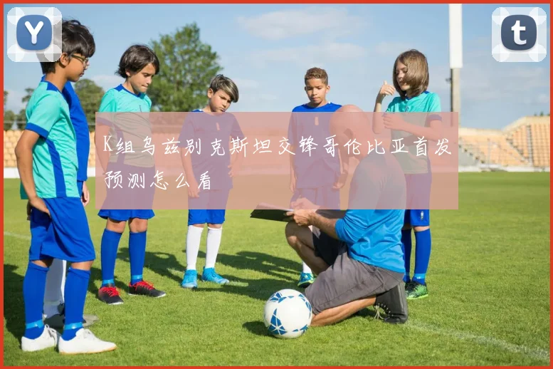 K组乌兹别克斯坦交锋哥伦比亚首发预测怎么看