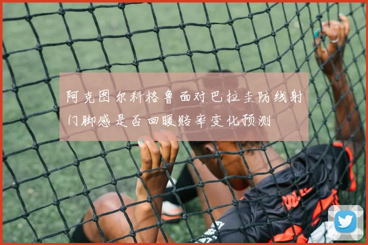 阿克图尔科格鲁面对巴拉圭防线射门脚感是否回暖赔率变化预测
