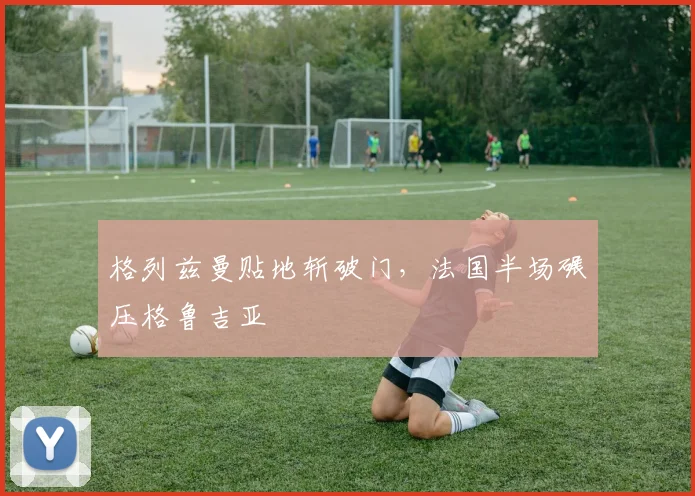格列兹曼贴地斩破门，法国半场碾压格鲁吉亚