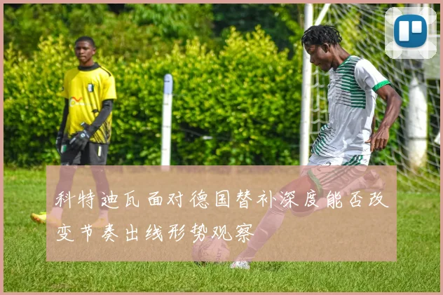 科特迪瓦面对德国替补深度能否改变节奏出线形势观察