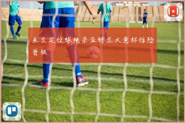米兰定位球绝杀亚特兰大意杯惊险晋级