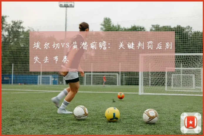 埃尔切vs黄潜前瞻：关键判罚后别失去节奏