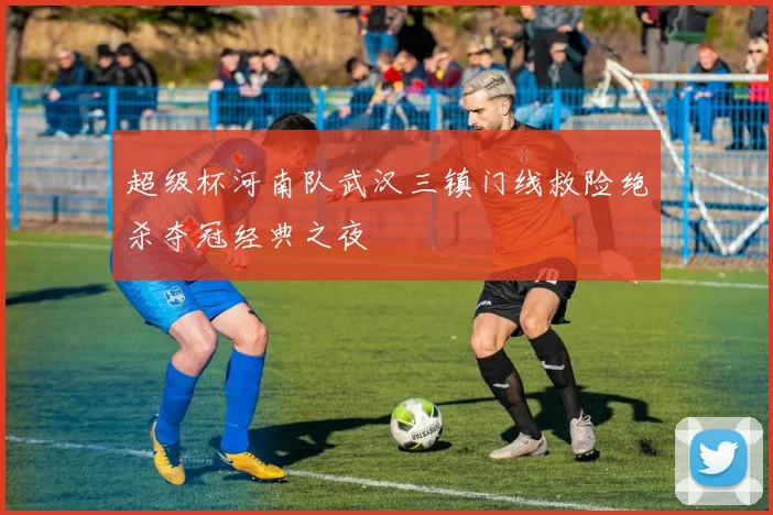超级杯河南队武汉三镇门线救险绝杀夺冠经典之夜