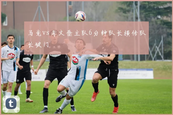 马竞vs考文垂主队6分钟队长横传队长破门
