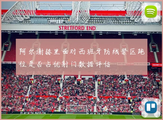 阿尔谢赫里面对西班牙防线禁区跑位是否占优射门数据评估