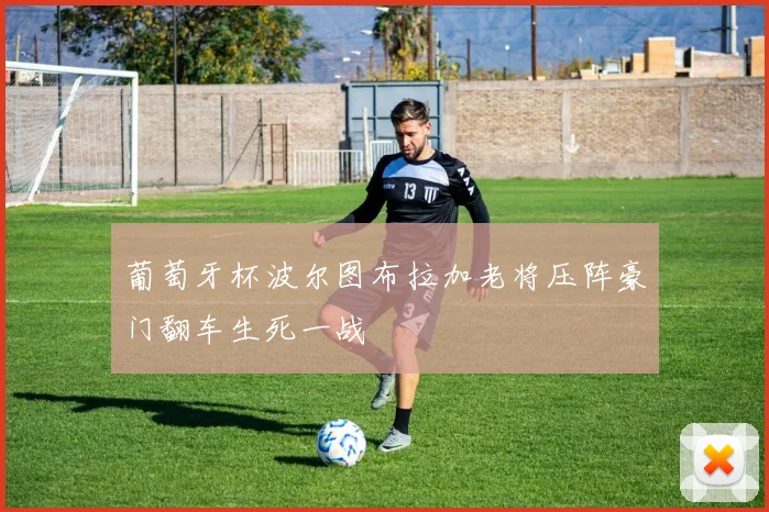 葡萄牙杯波尔图布拉加老将压阵豪门翻车生死一战