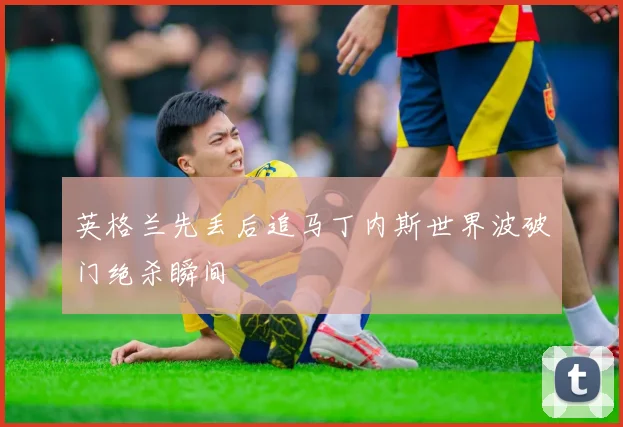 英格兰先丢后追马丁内斯世界波破门绝杀瞬间