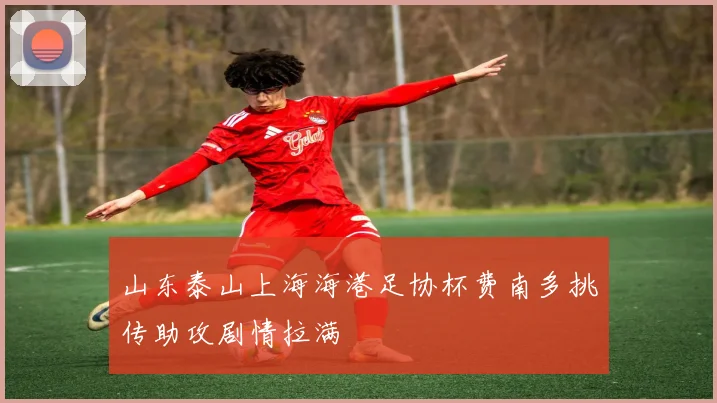 山东泰山上海海港足协杯费南多挑传助攻剧情拉满