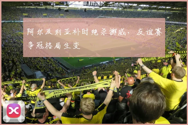 阿尔及利亚补时绝杀挪威，友谊赛争冠格局生变