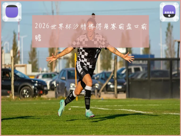 2026世界杯沙特佛得角赛前盘口前瞻